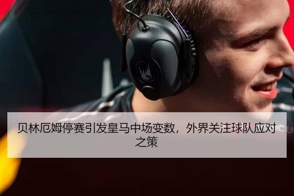 贝林厄姆停赛引发皇马中场变数，外界关注球队应对之策